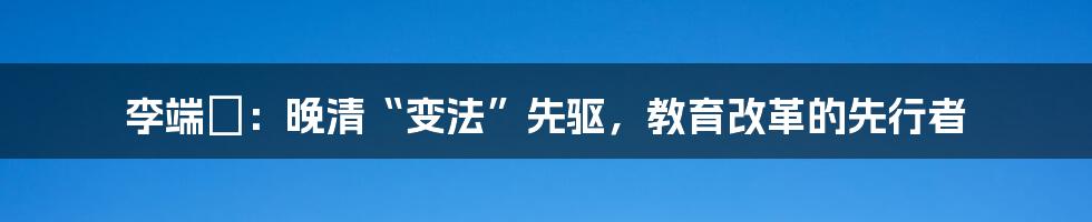 李端棻:晚清“变法”先驱,教育改革的先行者