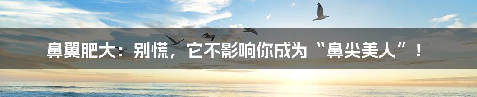 鼻翼肥大:别慌,它不影响你成为“鼻尖美人”!