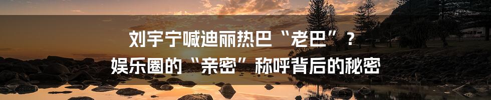 刘宇宁喊迪丽热巴“老巴”？ 娱乐圈的“亲密”称呼背后的秘密