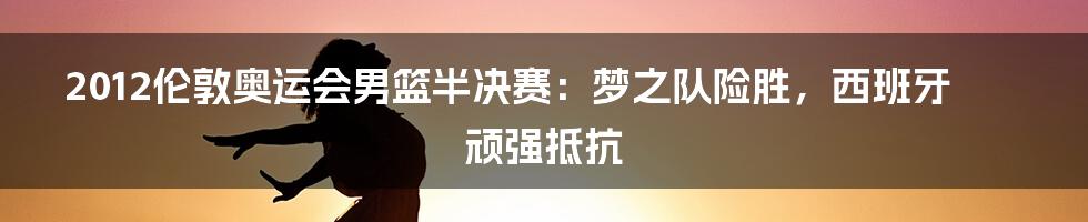 2012伦敦奥运会男篮半决赛:梦之队险胜,西班牙顽强抵抗