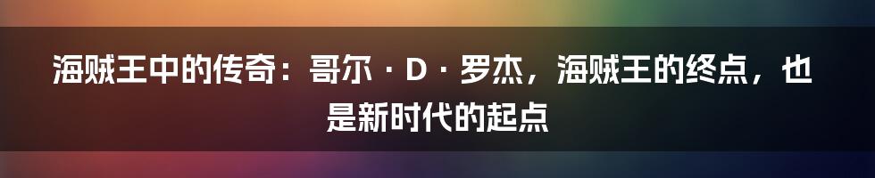 海贼王中的传奇:哥尔·D·罗杰,海贼王的终点,也是新时代的起点