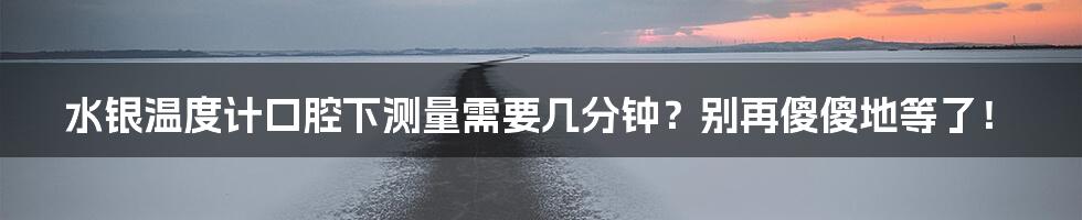 水银温度计口腔下测量需要几分钟?别再傻傻地等了!