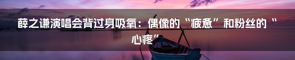 薛之谦演唱会背过身吸氧:偶像的“疲惫”和粉丝的“心疼”