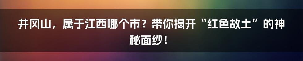 井冈山，属于江西哪个市？带你揭开“红色故土”的神秘面纱！