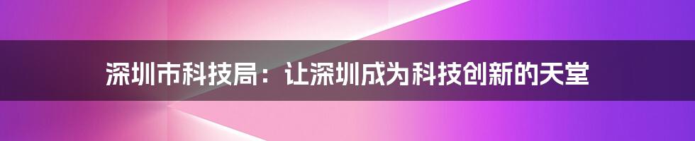 深圳市科技局：让深圳成为科技创新的天堂