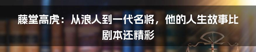 藤堂高虎:从浪人到一代名将,他的人生故事比剧本还精彩