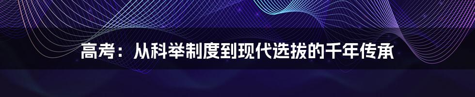 高考:从科举制度到现代选拔的千年传承