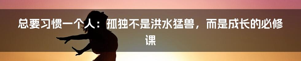 总要习惯一个人:孤独不是洪水猛兽,而是成长的必修课
