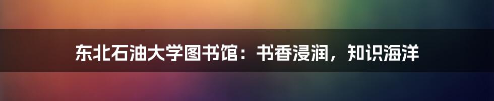 东北石油大学图书馆:书香浸润,知识海洋