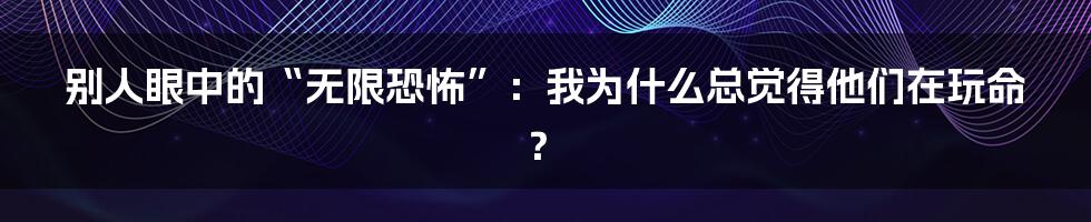 别人眼中的“无限恐怖”：我为什么总觉得他们在玩命？