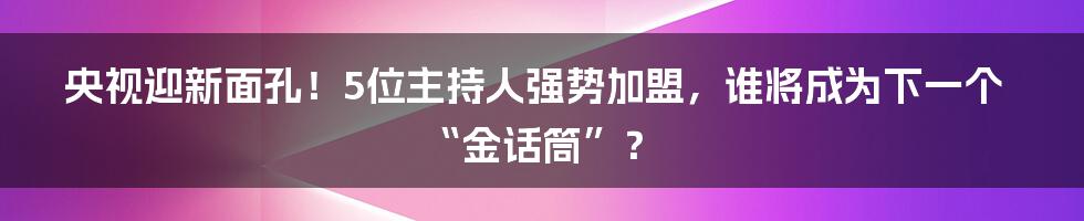央视迎新面孔!5位主持人强势加盟,谁将成为下一个“金话筒”?