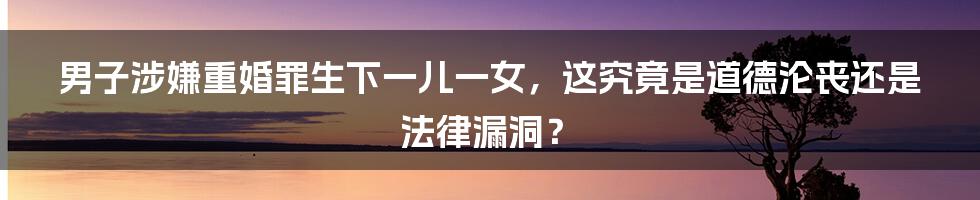 男子涉嫌重婚罪生下一儿一女,这究竟是道德沦丧还是法律漏洞?