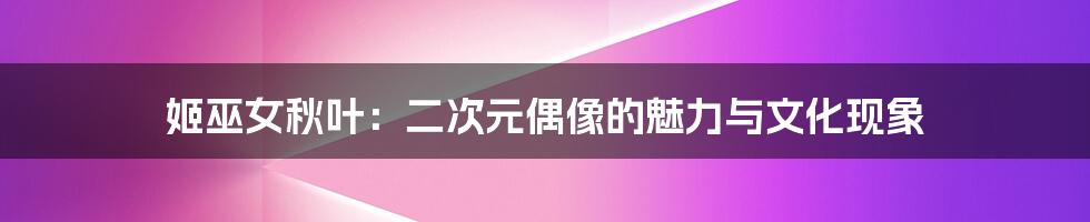 姬巫女秋叶:二次元偶像的魅力与文化现象