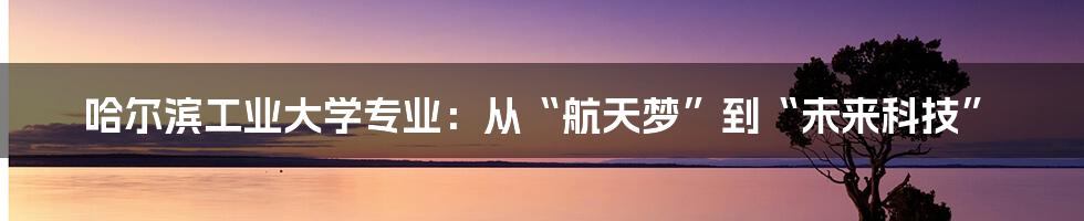 哈尔滨工业大学专业：从“航天梦”到“未来科技”