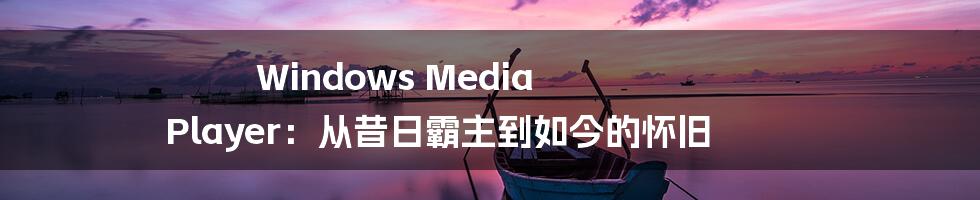 Windows Media Player：从昔日霸主到如今的怀旧