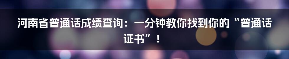 河南省普通话成绩查询：一分钟教你找到你的“普通话证书”！