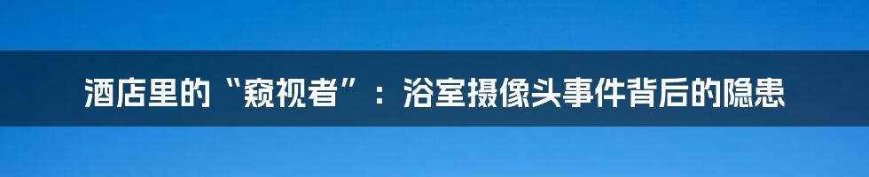 酒店里的“窥视者”:浴室摄像头事件背后的隐患