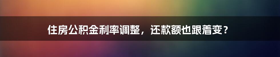 住房公积金利率调整,还款额也跟着变?