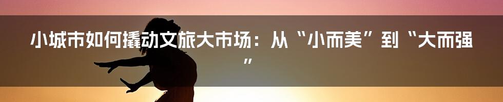 小城市如何撬动文旅大市场：从“小而美”到“大而强”