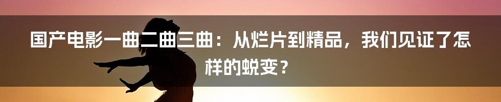 国产电影一曲二曲三曲:从烂片到精品,我们见证了怎样的蜕变?