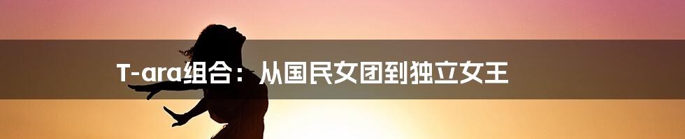 T-ara组合:从国民女团到独立女王