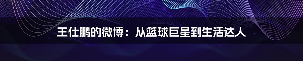 王仕鹏的微博:从篮球巨星到生活达人
