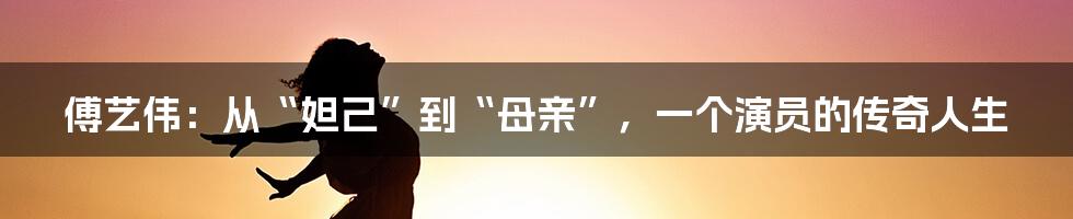 傅艺伟:从“妲己”到“母亲”,一个演员的传奇人生