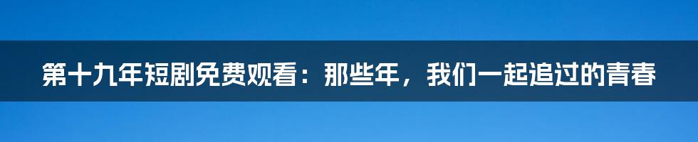 第十九年短剧免费观看:那些年,我们一起追过的青春