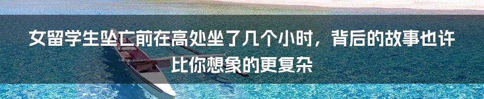 女留学生坠亡前在高处坐了几个小时,背后的故事也许比你想象的更复杂