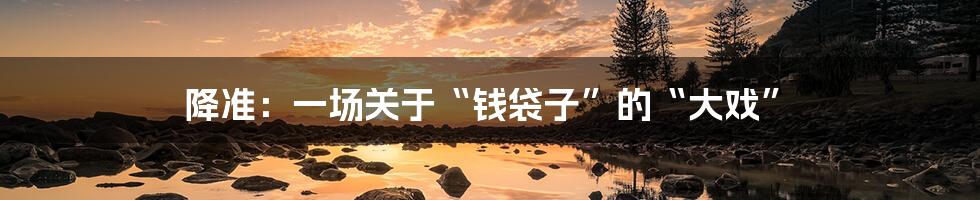 降准：一场关于“钱袋子”的“大戏”