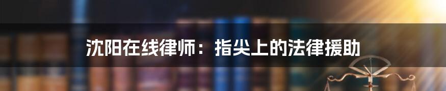 沈阳在线律师:指尖上的法律援助