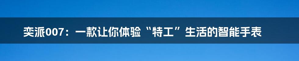 奕派007:一款让你体验“特工”生活的智能手表