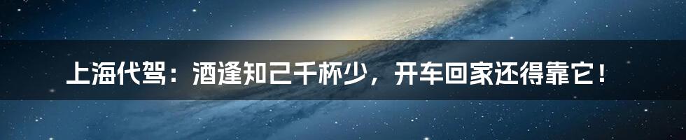 上海代驾:酒逢知己千杯少,开车回家还得靠它!