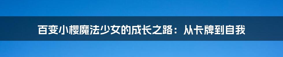 百变小樱魔法少女的成长之路:从卡牌到自我