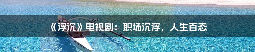 《浮沉》电视剧:职场沉浮,人生百态