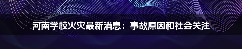 河南学校火灾最新消息:事故原因和社会关注