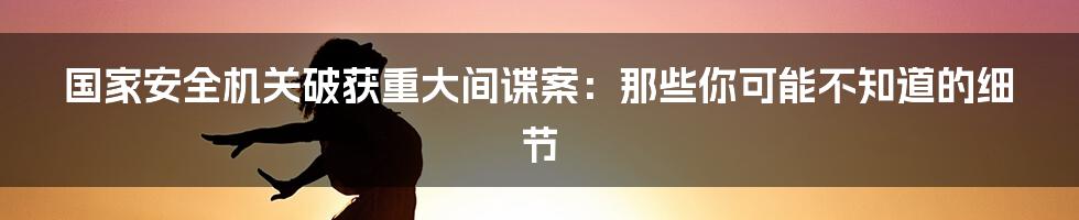 国家安全机关破获重大间谍案:那些你可能不知道的细节