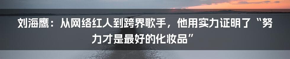 刘海鹰:从网络红人到跨界歌手,他用实力证明了“努力才是最好的化妆品”