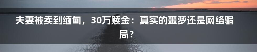 夫妻被卖到缅甸，30万赎金：真实的噩梦还是网络骗局？