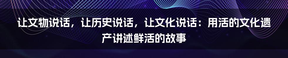 让文物说话,让历史说话,让文化说话:用活的文化遗产讲述鲜活的故事