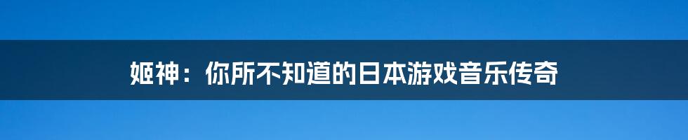 姬神:你所不知道的日本游戏音乐传奇