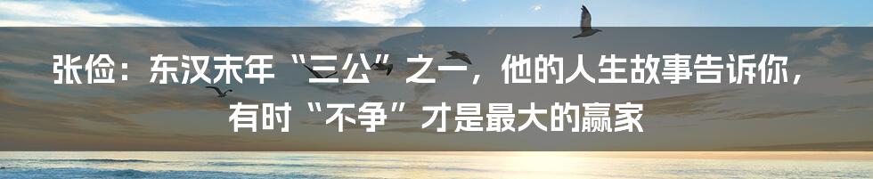 张俭:东汉末年“三公”之一,他的人生故事告诉你,有时“不争”才是最大的赢家