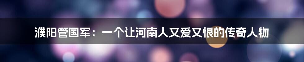 濮阳管国军：一个让河南人又爱又恨的传奇人物