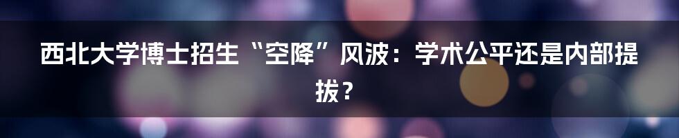 西北大学博士招生“空降”风波:学术公平还是内部提拔?
