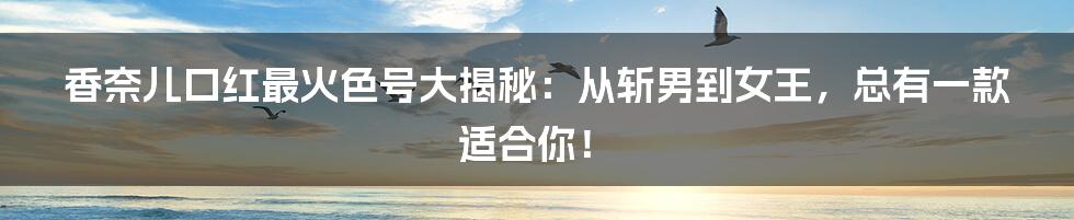 香奈儿口红最火色号大揭秘:从斩男到女王,总有一款适合你!