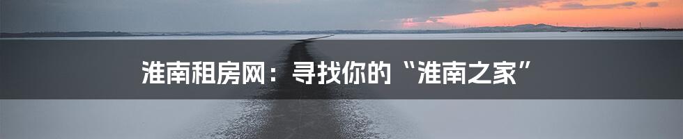 淮南租房网:寻找你的“淮南之家”