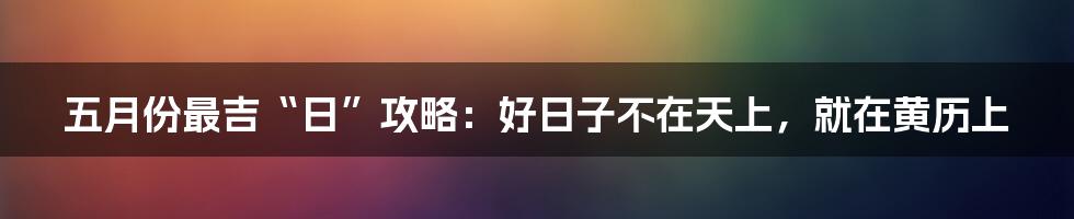五月份最吉“日”攻略：好日子不在天上，就在黄历上