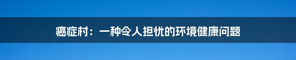 癌症村:一种令人担忧的环境健康问题