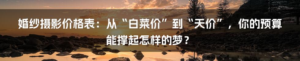 婚纱摄影价格表：从“白菜价”到“天价”，你的预算能撑起怎样的梦？
