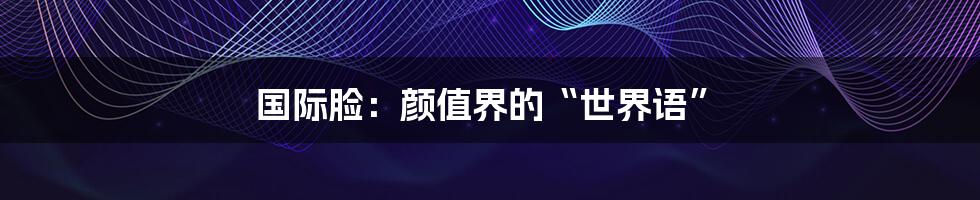 国际脸:颜值界的“世界语”
